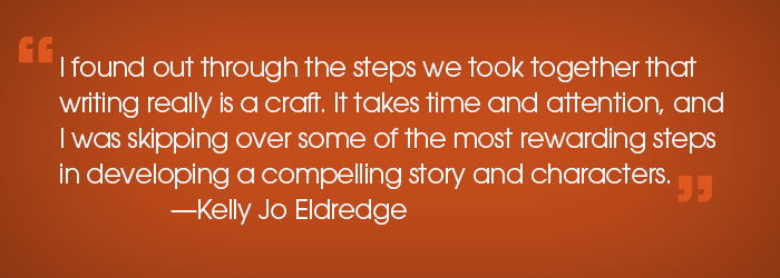 Quote: "I found out through the steps we took together that writing really is a crafy. It takes time and attention, and I was skipping over some of the most rewarding steps in developing a compelling story and characters." -Kelly Jo Eldredge